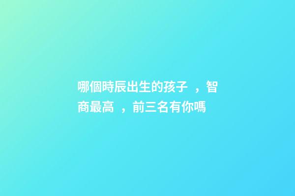 哪個時辰出生的孩子，智商最高，前三名有你嗎
